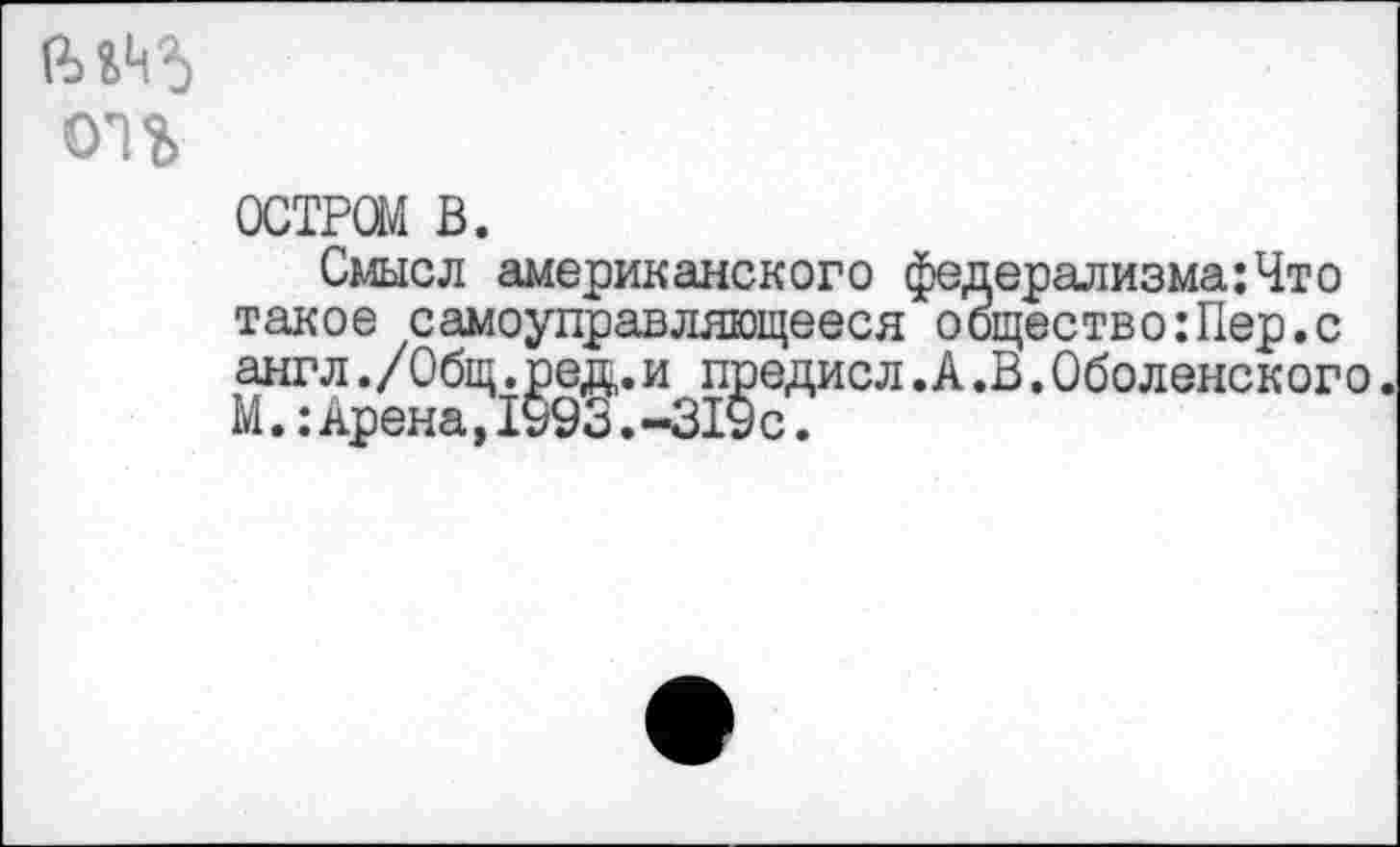 ﻿ОН
ОСТРОМ в.
Смысл американского федерализма:Что такое самоуправляющееся общество:Пер.с англ./Общ.ред.и предисл.А.В.Оболенского. М.: Арена, 1993. -319 с.